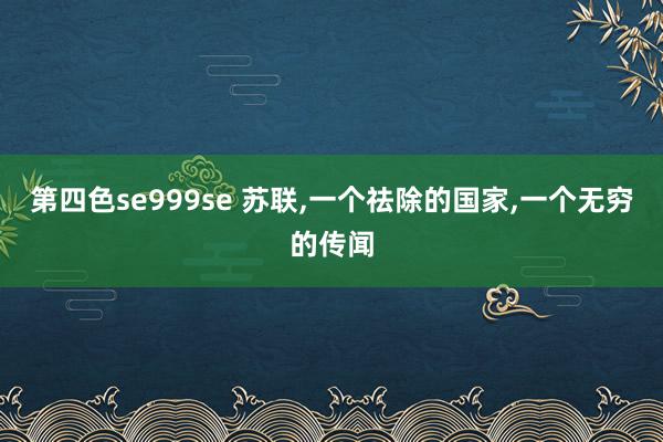 第四色se999se 苏联，一个祛除的国家，一个无穷的传闻