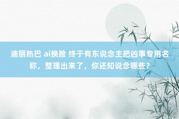 迪丽热巴 ai换脸 终于有东说念主把凶事专用名称，整理出来了，你还知说念哪些？