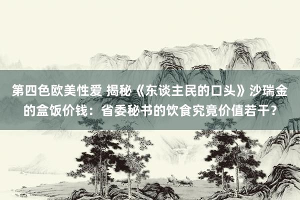 第四色欧美性爱 揭秘《东谈主民的口头》沙瑞金的盒饭价钱：省委秘书的饮食究竟价值若干？