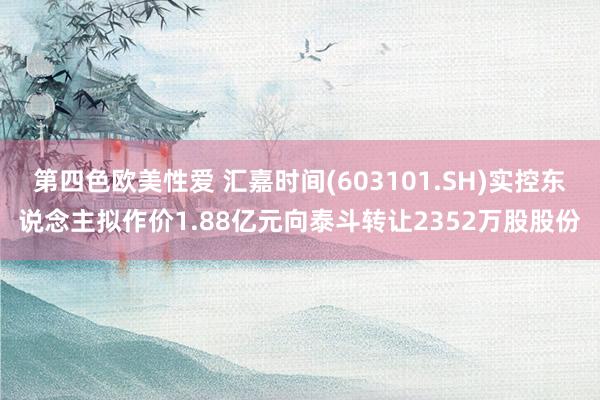 第四色欧美性爱 汇嘉时间(603101.SH)实控东说念主拟作价1.88亿元向泰斗转让2352万股股份