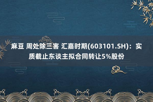 麻豆 周处除三害 汇嘉时期(603101.SH)：实质截止东谈主拟合同转让5%股份