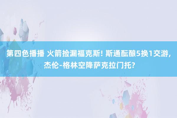 第四色播播 火箭捡漏福克斯! 斯通酝酿5换1交游， 杰伦-格林空降萨克拉门托?