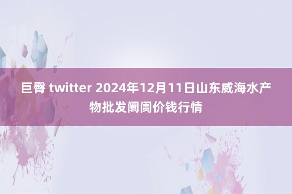 巨臀 twitter 2024年12月11日山东威海水产物批发阛阓价钱行情