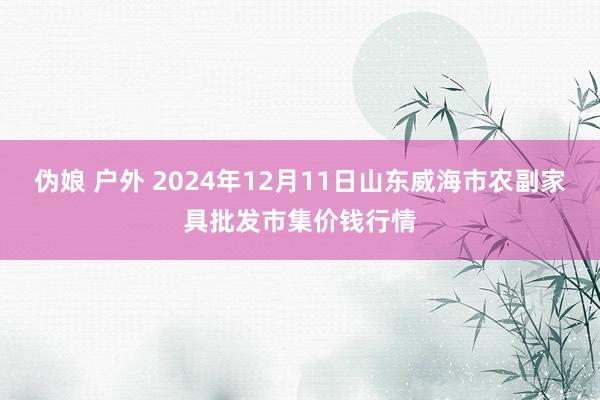 伪娘 户外 2024年12月11日山东威海市农副家具批发市集价钱行情