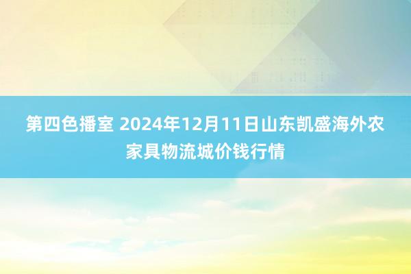 第四色播室 2024年12月11日山东凯盛海外农家具物流城价钱行情