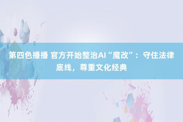 第四色播播 官方开始整治AI“魔改”：守住法律底线，尊重文化经典