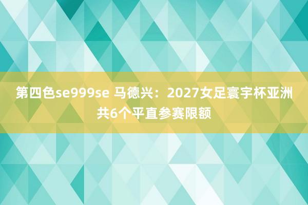 第四色se999se 马德兴：2027女足寰宇杯亚洲共6个平直参赛限额