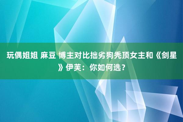 玩偶姐姐 麻豆 博主对比拙劣狗秃顶女主和《剑星》伊芙：你如何选？