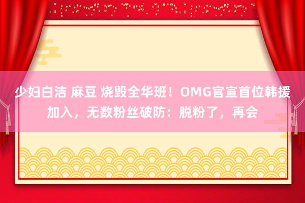 少妇白洁 麻豆 烧毁全华班！OMG官宣首位韩援加入，无数粉丝破防：脱粉了，再会