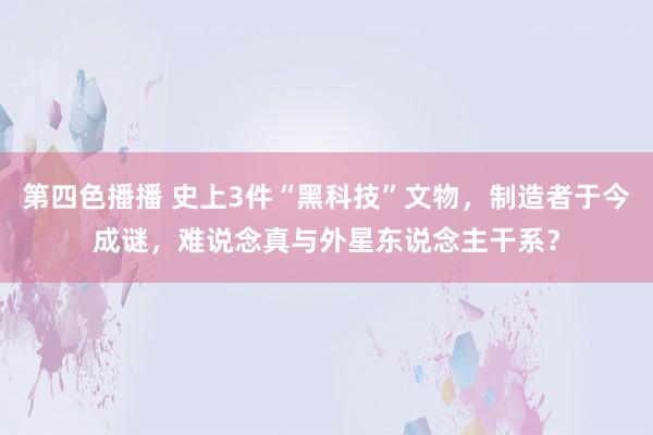 第四色播播 史上3件“黑科技”文物，制造者于今成谜，难说念真与外星东说念主干系？