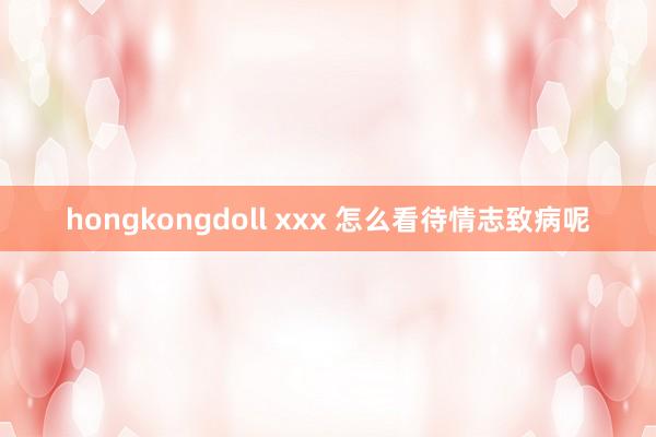 hongkongdoll xxx 怎么看待情志致病呢