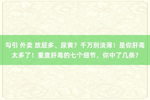 勾引 外卖 放屁多、尿黄？千万别淡薄！是你肝毒太多了！重度肝毒的七个细节，你中了几条？