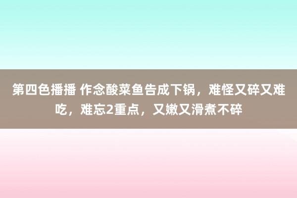 第四色播播 作念酸菜鱼告成下锅，难怪又碎又难吃，难忘2重点，又嫩又滑煮不碎