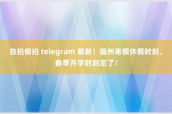 自拍偷拍 telegram 最新！福州寒假休假时刻、春季开学时刻定了！