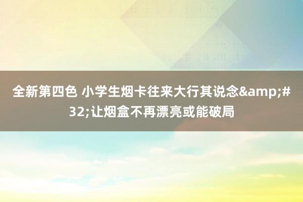 全新第四色 小学生烟卡往来大行其说念&#32;让烟盒不再漂亮或能破局