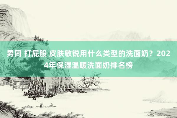 男同 打屁股 皮肤敏锐用什么类型的洗面奶？2024年保湿温暖洗面奶排名榜