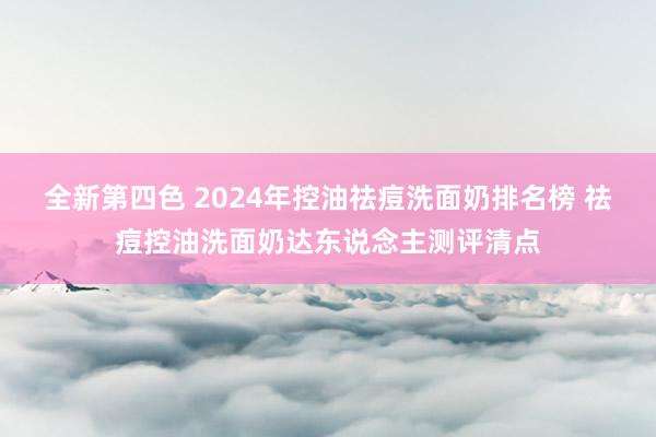 全新第四色 2024年控油祛痘洗面奶排名榜 祛痘控油洗面奶达东说念主测评清点