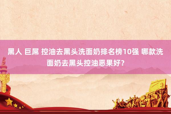 黑人 巨屌 控油去黑头洗面奶排名榜10强 哪款洗面奶去黑头控油恶果好？