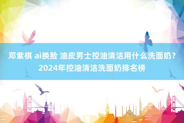 邓紫棋 ai换脸 油皮男士控油清洁用什么洗面奶？2024年控油清洁洗面奶排名榜