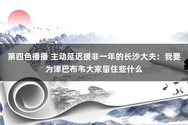 第四色播播 主动延迟援非一年的长沙大夫：我要为津巴布韦大家留住些什么