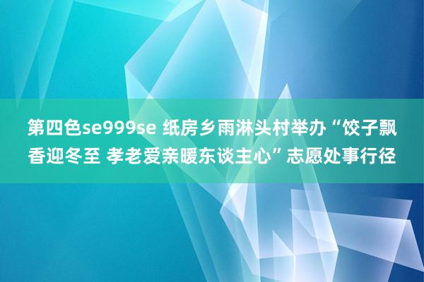 第四色se999se 纸房乡雨淋头村举办“饺子飘香迎冬至 孝老爱亲暖东谈主心”志愿处事行径