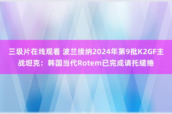 三圾片在线观看 波兰接纳2024年第9批K2GF主战坦克：韩国当代Rotem已完成请托缱绻