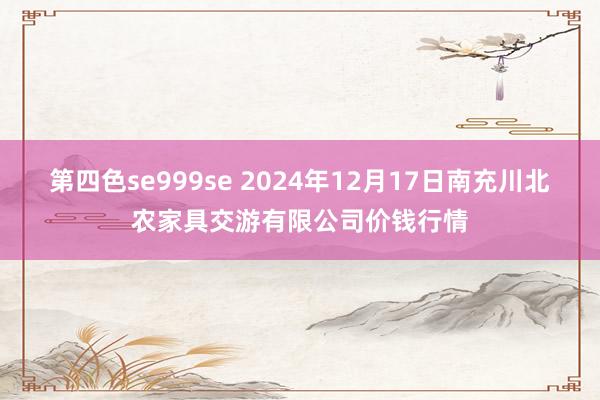 第四色se999se 2024年12月17日南充川北农家具交游有限公司价钱行情