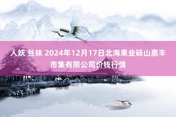 人妖 丝袜 2024年12月17日北海果业砀山惠丰市集有限公司价钱行情