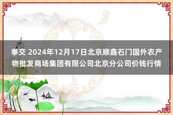 拳交 2024年12月17日北京顺鑫石门国外农产物批发商场集团有限公司北京分公司价钱行情