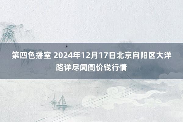 第四色播室 2024年12月17日北京向阳区大洋路详尽阛阓价钱行情