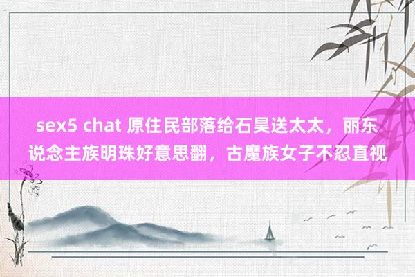 sex5 chat 原住民部落给石昊送太太，丽东说念主族明珠好意思翻，古魔族女子不忍直视