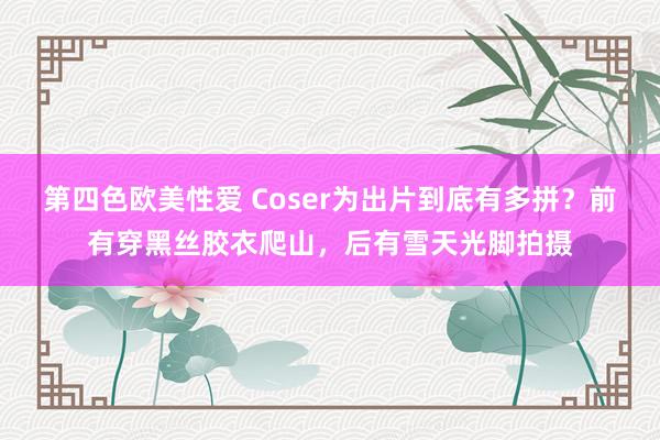 第四色欧美性爱 Coser为出片到底有多拼？前有穿黑丝胶衣爬山，后有雪天光脚拍摄