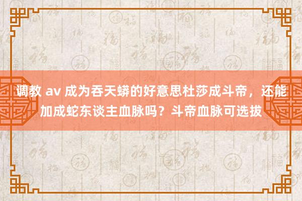 调教 av 成为吞天蟒的好意思杜莎成斗帝，还能加成蛇东谈主血脉吗？斗帝血脉可选拔