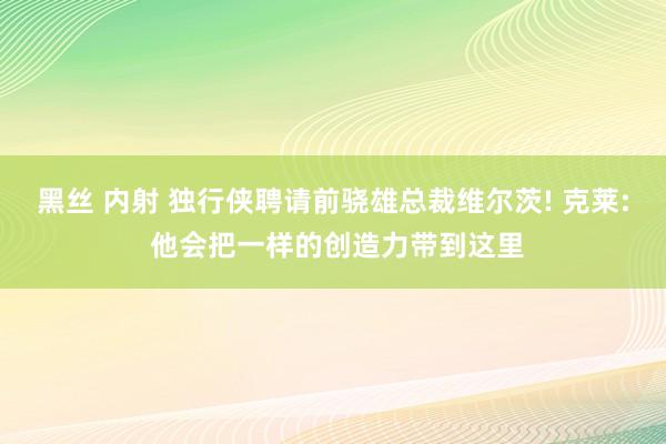 黑丝 内射 独行侠聘请前骁雄总裁维尔茨! 克莱: 他会把一样的创造力带到这里