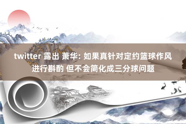 twitter 露出 萧华: 如果真针对定约篮球作风进行斟酌 但不会简化成三分球问题