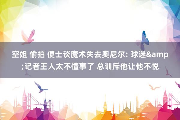 空姐 偷拍 便士谈魔术失去奥尼尔: 球迷&记者王人太不懂事了 总训斥他让他不悦