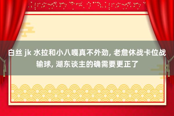 白丝 jk 水拉和小八嘎真不外劲， 老詹休战卡位战输球， 湖东谈主的确需要更正了