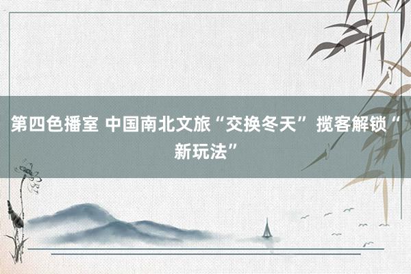 第四色播室 中国南北文旅“交换冬天” 揽客解锁“新玩法”