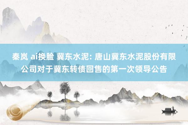 秦岚 ai换脸 冀东水泥: 唐山冀东水泥股份有限公司对于冀东转债回售的第一次领导公告