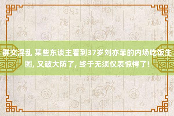 群交淫乱 某些东谈主看到37岁刘亦菲的内场吃饭生图， 又破大防了， 终于无须仪表惊愕了!