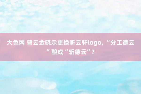 大色网 曹云金晓示更换听云轩logo， “分工德云”酿成“斩德云”?