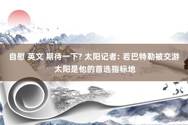 自慰 英文 期待一下? 太阳记者: 若巴特勒被交游 太阳是他的首选指标地