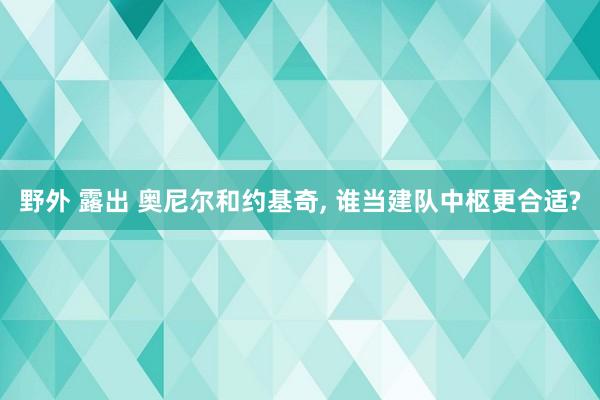 野外 露出 奥尼尔和约基奇， 谁当建队中枢更合适?