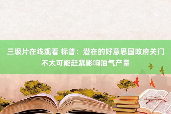 三圾片在线观看 标普：潜在的好意思国政府关门不太可能赶紧影响油气产量