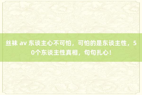 丝袜 av 东谈主心不可怕，可怕的是东谈主性，50个东谈主性真相，句句扎心！