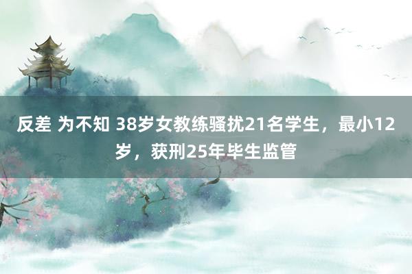 反差 为不知 38岁女教练骚扰21名学生，最小12岁，获刑25年毕生监管