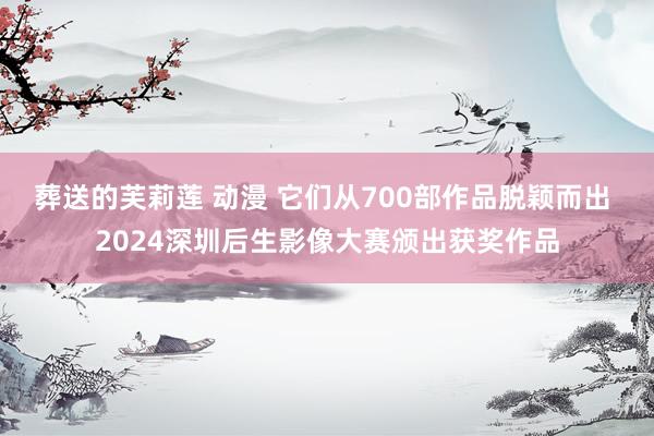 葬送的芙莉莲 动漫 它们从700部作品脱颖而出 2024深圳后生影像大赛颁出获奖作品