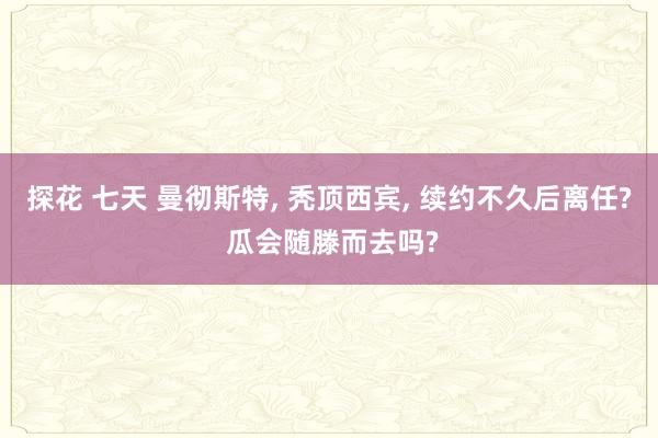 探花 七天 曼彻斯特， 秃顶西宾， 续约不久后离任? 瓜会随滕而去吗?