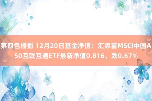 第四色播播 12月20日基金净值：汇添富MSCI中国A50互联互通ETF最新净值0.816，跌0.67%