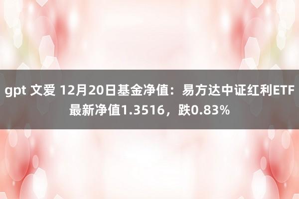 gpt 文爱 12月20日基金净值：易方达中证红利ETF最新净值1.3516，跌0.83%